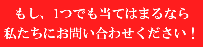 もし、1つでも当てはまるなら私たちにお問い合わせください!